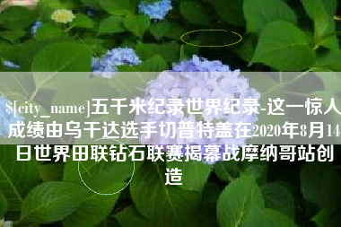 杭州五千米纪录世界纪录-这一惊人成绩由乌干达选手切普特盖在2020年8月14日世界田联钻石联赛揭幕战摩纳哥站创造