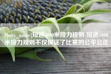 杭州短道5000米接力规则-短道5000米接力规则不仅保证了比赛的公平公正