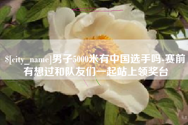 杭州男子5000米有中国选手吗-赛前有想过和队友们一起站上领奖台