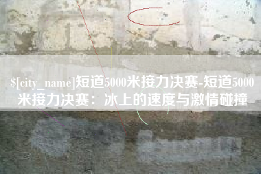 杭州短道5000米接力决赛-短道5000米接力决赛：冰上的速度与激情碰撞