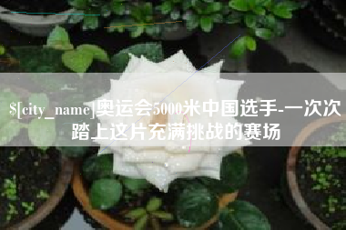 杭州奥运会5000米中国选手-一次次踏上这片充满挑战的赛场