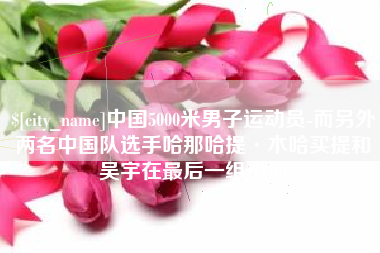 杭州中国5000米男子运动员-而另外两名中国队选手哈那哈提·木哈买提和吴宇在最后一组出场